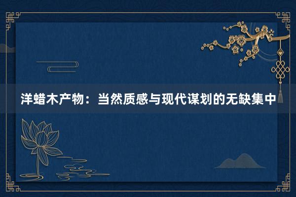 洋蜡木产物：当然质感与现代谋划的无缺集中